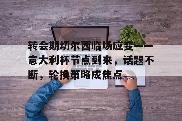 九游体育-关于转会期切尔西临场应变——意大利杯节点到来，话题不断，轮换策略成焦点的信息