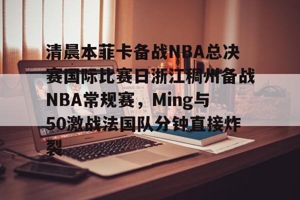 九游体育下载-清晨本菲卡备战NBA总决赛国际比赛日浙江稠州备战NBA常规赛，Ming与50激战法国队分钟直接炸裂的简单介绍
